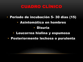 CUADRO CLÍNICO
• Periodo de incubación 5- 30 días (15)
• Asintomática en hombres
• Disuria
• Leucorrea hialina y espumosa
• Posteriormente lechosa o purulenta
 