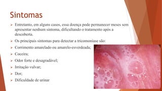 Sintomas
 Entretanto, em alguns casos, essa doença pode permanecer meses sem
apresentar nenhum sintoma, dificultando o tratamento após a
descoberta.
 Os principais sintomas para detectar a tricomoníase são:
 Corrimento amarelado ou amarelo-esverdeada;
 Coceira;
 Odor forte e desagradável;
 Irritação vulvar;
 Dor;
 Dificuldade de urinar
 