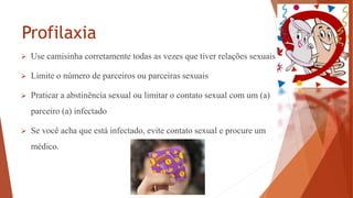 Profilaxia
 Use camisinha corretamente todas as vezes que tiver relações sexuais
 Limite o número de parceiros ou parceiras sexuais
 Praticar a abstinência sexual ou limitar o contato sexual com um (a)
parceiro (a) infectado
 Se você acha que está infectado, evite contato sexual e procure um
médico.
 