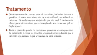 Tratamento
 O tratamento mais comum para tricomoníase, inclusive durante a
gravidez, é tomar uma dose alta de metronidazol, secnidazol ou
tinidazol. O medicamento ministrado por via oral é muito mais
eficaz para tricomoníase que a inserção de um creme ou gel no
órgão sexual.
 Tanto o paciente quanto os parceiros e parceiras sexuais precisam
de tratamento e evitar ter relações sexuais desprotegidas até que a
infecção seja curada, o que leva cerca de uma semana.
 