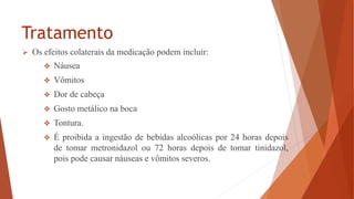 Tratamento
 Os efeitos colaterais da medicação podem incluir:
 Náusea
 Vômitos
 Dor de cabeça
 Gosto metálico na boca
 Tontura.
 É proibida a ingestão de bebidas alcoólicas por 24 horas depois
de tomar metronidazol ou 72 horas depois de tomar tinidazol,
pois pode causar náuseas e vômitos severos.
 