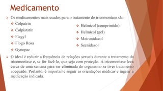 Medicamento
 Os medicamentos mais usados para o tratamento de tricomoníase são:
 O ideal é reduzir a frequência de relações sexuais durante o tratamento da
tricomoníase e, se for fazê-lo, que seja com proteção. A tricomoníase leva
cerca de uma semana para ser eliminada do organismo se tiver tratamento
adequado. Portanto, é importante seguir as orientações médicas e ingerir a
medicação indicada.
 Colpatrin
 Colpistatin
 Flagyl
 Flogo Rosa
 Gynopac
 Helmizol (comprimido)
 Helmizol (gel)
 Metronidazol
 Secnidazol
 