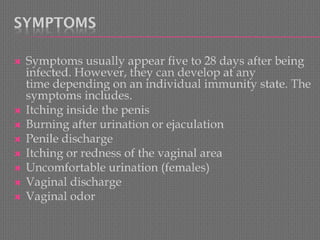 SYMPTOMS 
Symptoms usually appear five to 28 days after being infected. However, they can develop at any timedepending on an individual immunity state. The symptoms includes. 
Itching inside the penis 
Burning after urination or ejaculation 
Penile discharge 
Itching or redness of the vaginal area 
Uncomfortable urination (females) 
Vaginal discharge 
Vaginal odor  