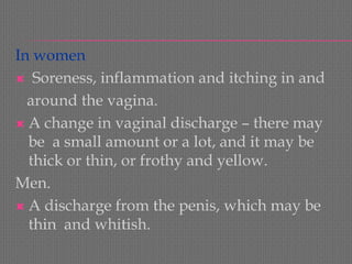 In women 
Soreness, inflammation and itching in and 
around the vagina. 
A change in vaginal discharge –there may be a small amount or a lot, and it may be thick or thin, or frothy and yellow. 
Men. 
A discharge from the penis, which may be thin and whitish.  