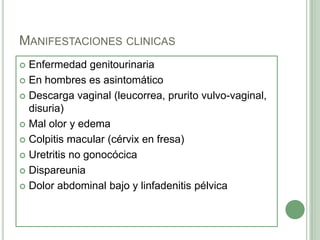 MANIFESTACIONES CLINICAS
 Enfermedad genitourinaria
 En hombres es asintomático

 Descarga vaginal (leucorrea, prurito vulvo-vaginal,
  disuria)
 Mal olor y edema

 Colpitis macular (cérvix en fresa)

 Uretritis no gonocócica

 Dispareunia

 Dolor abdominal bajo y linfadenitis pélvica
 
