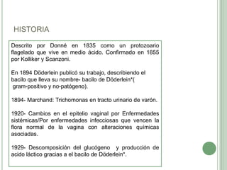 HISTORIA

Descrito por Donné en 1835 como un protozoario
flagelado que vive en medio ácido. Confirmado en 1855
por Kolliker y Scanzoni.

En 1894 Döderlein publicó su trabajo, describiendo el
bacilo que lleva su nombre- bacilo de Döderlein*(
gram-positivo y no-patógeno).

1894- Marchand: Trichomonas en tracto urinario de varón.

1920- Cambios en el epitelio vaginal por Enfermedades
sistémicas/Por enfermedades infecciosas que vencen la
flora normal de la vagina con alteraciones químicas
asociadas.

1929- Descomposición del glucógeno y producción de
acido láctico gracias a el bacilo de Döderlein*.
 