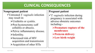 CLINICAL CONSEQUENCES
Nonpregnant patient
Untreated T. vaginalis infection
may result in:
Urethritis or cystitis.
Post hysterectomy cuff
cellulitis or abscess.
Pelvic inflammatory disease.
Infertility.
Increased risk of HIV
acquisition and transmission
Acquisition of other STIs
Pregnant patient
T. vaginalis infection during
pregnancy is associated with
adverse obstetric outcomes
including:-
Premature rupture of the
membranes
Preterm delivery
Low birth weight
10/17/2023 Trichomoniasis by Dr. Elioba 12
 