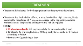 TREATMENT
Treatment is indicated for both symptomatic and asymptomatic patients.
Treatment has limited side effects, is associated with a high cure rate, likely
reduces the prevalence of T. vaginalis carriage in the population, reduces
transmission of the parasite, and reduces the risk of sequelae
DRUGS
Oral metronidazole 500 mg twice daily for seven days (first line)
Tinidazole 2g oral single dose or 500 mg orally twice daily for five days
according to WHO
Secnidazole 2g oral single dose
10/17/2023 Trichomoniasis by Dr. Elioba 15
 