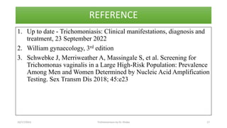 REFERENCE
1. Up to date - Trichomoniasis: Clinical manifestations, diagnosis and
treatment, 23 September 2022
2. William gynaecology, 3rd edition
3. Schwebke J, Merriweather A, Massingale S, et al. Screening for
Trichomonas vaginalis in a Large High-Risk Population: Prevalence
Among Men and Women Determined by Nucleic Acid Amplification
Testing. Sex Transm Dis 2018; 45:e23
10/17/2023 Trichomoniasis by Dr. Elioba 17
 