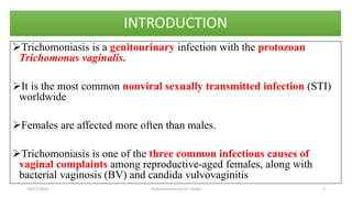 INTRODUCTION
Trichomoniasis is a genitourinary infection with the protozoan
Trichomonas vaginalis.
It is the most common nonviral sexually transmitted infection (STI)
worldwide
Females are affected more often than males.
Trichomoniasis is one of the three common infectious causes of
vaginal complaints among reproductive-aged females, along with
bacterial vaginosis (BV) and candida vulvovaginitis
10/17/2023 Trichomoniasis by Dr. Elioba 3
 