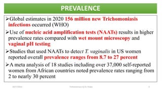 PREVALENCE
Global estimates in 2020 156 million new Trichomoniasis
infections occurred (WHO)
Use of nucleic acid amplification tests (NAATs) results in higher
prevalence rates compared with wet mount microscopy and
vaginal pH testing
Studies that used NAATs to detect T. vaginalis in US women
reported overall prevalence ranges from 8.7 to 27 percent
A meta analysis of 18 studies including over 37,000 self-reported
women from African countries noted prevalence rates ranging from
2 to nearly 30 percent
10/17/2023 Trichomoniasis by Dr. Elioba 4
 
