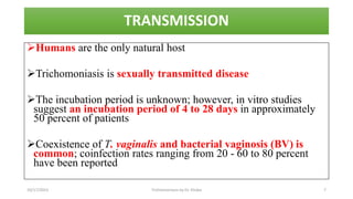 TRANSMISSION
Humans are the only natural host
Trichomoniasis is sexually transmitted disease
The incubation period is unknown; however, in vitro studies
suggest an incubation period of 4 to 28 days in approximately
50 percent of patients
Coexistence of T. vaginalis and bacterial vaginosis (BV) is
common; coinfection rates ranging from 20 - 60 to 80 percent
have been reported
10/17/2023 Trichomoniasis by Dr. Elioba 7
 