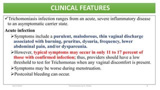 CLINICAL FEATURES
Trichomoniasis infection ranges from an acute, severe inflammatory disease
to an asymptomatic carrier state.
Acute infection
Symptoms include a purulent, malodorous, thin vaginal discharge
associated with burning, pruritus, dysuria, frequency, lower
abdominal pain, and/or dyspareunia.
However, typical symptoms may occur in only 11 to 17 percent of
those with confirmed infection; thus, providers should have a low
threshold to test for Trichomonas when any vaginal discomfort is present.
Symptoms may be worse during menstruation.
Postcoital bleeding can occur.
10/17/2023 Trichomoniasis by Dr. Elioba 8
 
