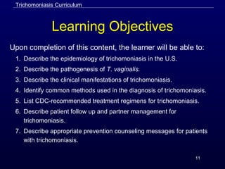 11
Learning Objectives
Upon completion of this content, the learner will be able to:
1. Describe the epidemiology of trichomoniasis in the U.S.
2. Describe the pathogenesis of T. vaginalis.
3. Describe the clinical manifestations of trichomoniasis.
4. Identify common methods used in the diagnosis of trichomoniasis.
5. List CDC-recommended treatment regimens for trichomoniasis.
6. Describe patient follow up and partner management for
trichomoniasis.
7. Describe appropriate prevention counseling messages for patients
with trichomoniasis.
Trichomoniasis Curriculum
 
