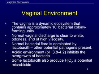 2
Vaginal Environment
• The vagina is a dynamic ecosystem that
contains approximately 109
bacterial colony-
forming units.
• Normal vaginal discharge is clear to white,
odorless, and of high viscosity.
• Normal bacterial flora is dominated by
lactobacilli – other potential pathogens present.
• Acidic environment (pH 3.8-4.2) inhibits the
overgrowth of bacteria
• Some lactobacilli also produce H2O2, a potential
microbicide
Vaginitis Curriculum
 