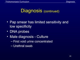 24
Diagnosis (continued)
• Pap smear has limited sensitivity and
low specificity
• DNA probes
• Male diagnosis - Culture
– First void urine concentrated
– Urethral swab
Trichomoniasis Curriculum Diagnosis
 
