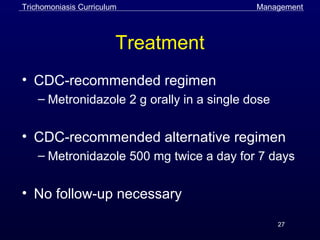 27
Treatment
• CDC-recommended regimen
– Metronidazole 2 g orally in a single dose
• CDC-recommended alternative regimen
– Metronidazole 500 mg twice a day for 7 days
• No follow-up necessary
ManagementTrichomoniasis Curriculum
 
