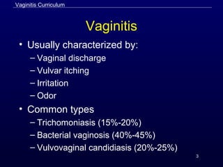 3
Vaginitis
• Usually characterized by:
– Vaginal discharge
– Vulvar itching
– Irritation
– Odor
• Common types
– Trichomoniasis (15%-20%)
– Bacterial vaginosis (40%-45%)
– Vulvovaginal candidiasis (20%-25%)
Vaginitis Curriculum
 