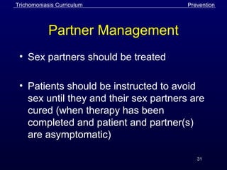 31
Partner Management
• Sex partners should be treated
• Patients should be instructed to avoid
sex until they and their sex partners are
cured (when therapy has been
completed and patient and partner(s)
are asymptomatic)
PreventionTrichomoniasis Curriculum
 