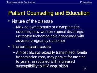 32
Patient Counseling and Education
• Nature of the disease
– May be symptomatic or asymptomatic,
douching may worsen vaginal discharge,
untreated trichomoniasis associated with
adverse pregnancy outcomes
• Transmission issues
– Almost always sexually transmitted, fomite
transmission rare, may persist for months
to years, associated with increased
susceptibility to HIV acquisition
Trichomoniasis Curriculum Prevention
 