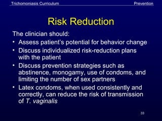 33
Risk Reduction
The clinician should:
• Assess patient’s potential for behavior change
• Discuss individualized risk-reduction plans
with the patient
• Discuss prevention strategies such as
abstinence, monogamy, use of condoms, and
limiting the number of sex partners
• Latex condoms, when used consistently and
correctly, can reduce the risk of transmission
of T. vaginalis
Trichomoniasis Curriculum Prevention
 