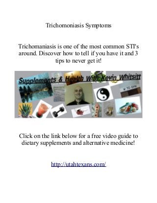 Trichomoniasis Symptoms
Trichomaniasis is one of the most common STI's
around. Discover how to tell if you have it and 3
tips to never get it!
Click on the link below for a free video guide to
dietary supplements and alternative medicine!
http://utahtexans.com/
 