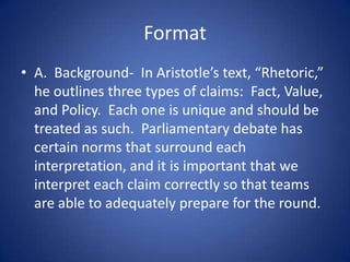 FormatA.  Background-  In Aristotle’s text, “Rhetoric,” he outlines three types of claims:  Fact, Value, and Policy.  Each one is unique and should be treated as such.  Parliamentary debate has certain norms that surround each interpretation, and it is important that we interpret each claim correctly so that teams are able to adequately prepare for the round.