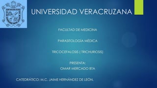 UNIVERSIDAD VERACRUZANA
FACULTAD DE MEDICINA
PARASITOLOGÍA MÉDICA
TRICOCEFALOSIS ( TRICHURIOSIS)
PRESENTA:
OMAR MERCADO BTA
CATEDRÁTICO: M.C. JAIME HERNÁNDEZ DE LEÓN.
 