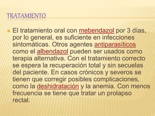 TRATAMIENTO
 El tratamiento oral con mebendazol por 3 días,
por lo general, es suficiente en infecciones
sintomáticas. Otros agentes antiparasíticos
como el albendazol pueden ser usados como
terapia alternativa. Con el tratamiento correcto
se espera la recuperación total y sin secuelas
del paciente. En casos crónicos y severos se
tienen que corregir posibles complicaciones,
como la deshidratación y la anemia. Con menos
frecuencia se tiene que tratar un prolapso
rectal.
 