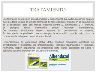 TRATAMIENTO
Los fármacos de elección son albendazol y mebendazol. La evidencia clínica sugiere
que las dosis únicas de ambos fármacos tienen excelente eficacia en el tratamiento
de la ascariasis, pero son menos efectivos contra N. americanus y T. trichiura.
El prolapso rectal incompleto puede reducirse manualmente.
De manera simultánea deben tratarse la desnutrición y anemia.
Es importante la profilaxis, que contempla la educación para la salud, con la
promoción de la higiene personal y ambiental.
Evidentemente, la comunidad global debe conducir programas paralelos de
investigación y desarrollo de antihelmínticos, técnicas diagnósticas y vacunas.
Asimismo, deben expandirse los programas para incluir educación en salud y
servicios básicos eficientes en las zonas endémicas.
 