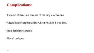 13
Complications:
• Colonic obstruction because of the tangle of worms
• Ulceration of large intestine which result in blood loss.
• Iron deficiency anemia
• Rectal prolapse
 