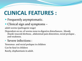CLINICAL FEATURES :
 Frequently asymptomatic.
 Clinical sign and symptoms –
adult worms (pathogenic stage)
Dependent on no. of worms none to digestive disturbances , bloody
(frank) mucoid dirrhoea , abdominal pain distention, rectal prolapse ,
and weakness.
• Severe infections :
Tenesmus and rectal prolapse in children
Can be fatal in children
Rarely, elephantiasis in adult.
 