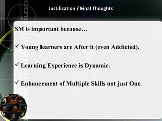 Justification / Final Thoughts 
SM is important because… 
Young learners are After it (even Addicted). 
Learning Experience is Dynamic. 
Enhancement of Multiple Skills not just One. 
 