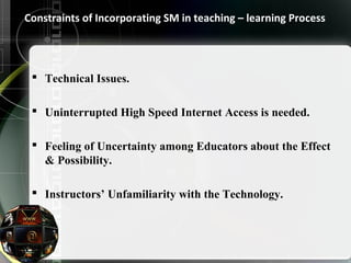 Constraints of Incorporating SM in teaching – learning Process 
 Technical Issues. 
 Uninterrupted High Speed Internet Access is needed. 
 Feeling of Uncertainty among Educators about the Effect 
& Possibility. 
 Instructors’ Unfamiliarity with the Technology. 
 