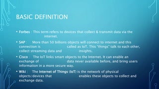 BASIC DEFINITION
• Forbes : This term refers to devices that collect & transmit data via the
internet.
• SAP : More than 50 billions objects will connect to internet and this
connection is called as IoT. This “things” talk to each other,
collect streaming data and insights.
• Cisco : The IoT links smart objects to the Internet. It can enable an
exchange of data never available before, and bring users
information in a more secure way.
• Wiki : The Internet of Things (IoT) is the network of physical
objects/devices that enables these objects to collect and
exchange data.
 