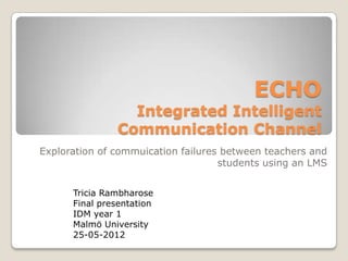 ECHO
                 Integrated Intelligent
               Communication Channel
Exploration of commuication failures between teachers and
                                    students using an LMS


      Tricia Rambharose
      Final presentation
      IDM year 1
      Malmö University
      25-05-2012
 