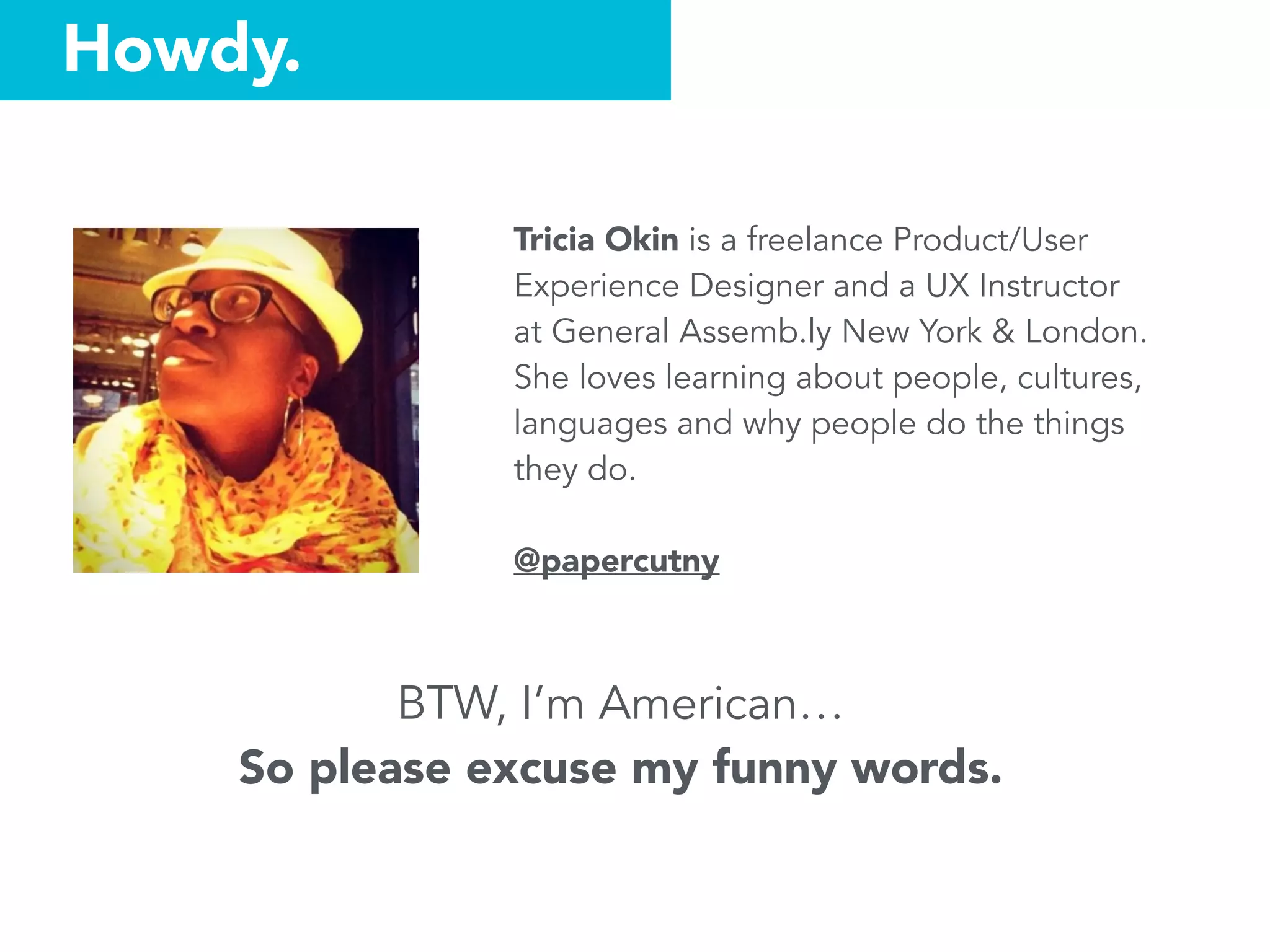Tricia Okin is a freelance Product/User
Experience Designer and a UX Instructor
at General Assemb.ly New York & London.
She loves learning about people, cultures,
languages and why people do the things
they do.
@papercutny
BTW, I’m American…
So please excuse my funny words.
Howdy.
 