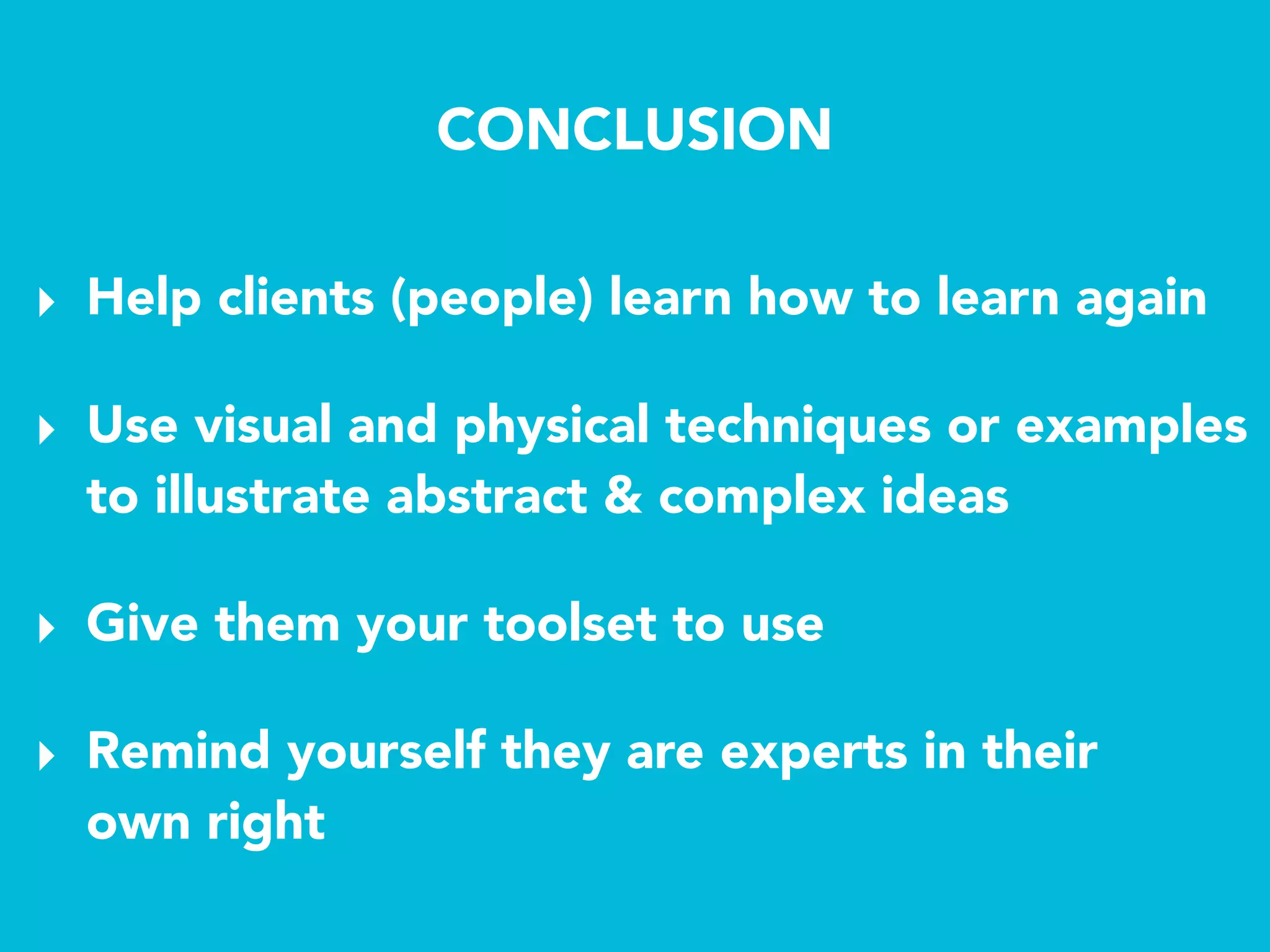 CONCLUSION
‣ Help clients (people) learn how to learn again
‣ Give them your toolset to use
‣ Use visual and physical techniques or examples
to illustrate abstract & complex ideas
‣ Remind yourself they are experts in their 
own right
 