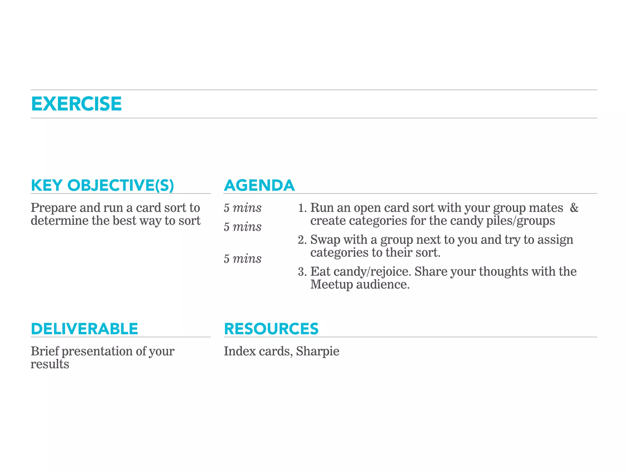 KEY OBJECTIVE(S) AGENDA
RESOURCESDELIVERABLE
EXERCISE
Prepare and run a card sort to
determine the best way to sort
5 mins
5 mins
 
5 mins
1. Run an open card sort with your group mates &
create categories for the candy piles/groups
2. Swap with a group next to you and try to assign
categories to their sort.
3. Eat candy/rejoice. Share your thoughts with the
Meetup audience.
Brief presentation of your
results
Index cards, Sharpie
 