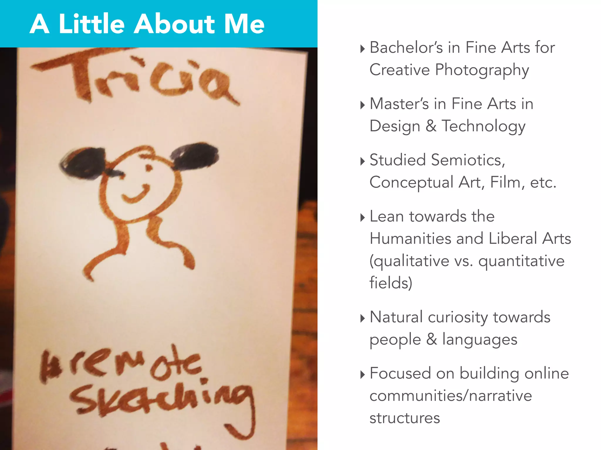 A Little About Me
‣ Bachelor’s in Fine Arts for
Creative Photography
‣ Master’s in Fine Arts in
Design & Technology
‣ Studied Semiotics,
Conceptual Art, Film, etc.
‣ Lean towards the
Humanities and Liberal Arts
(qualitative vs. quantitative
fields)
‣ Natural curiosity towards
people & languages
‣ Focused on building online
communities/narrative
structures
 