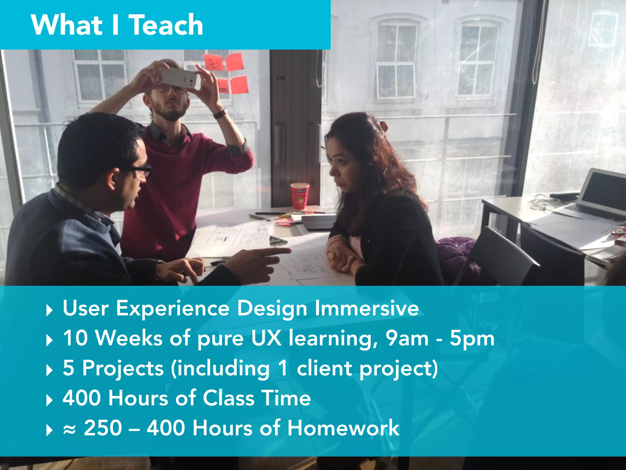 What I Teach
‣ User Experience Design Immersive
‣ 10 Weeks of pure UX learning, 9am - 5pm
‣ 5 Projects (including 1 client project)
‣ 400 Hours of Class Time
‣ ≈ 250 – 400 Hours of Homework
 