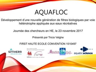 AQUAFLOC
Journée des chercheurs en HE, le 23 novembre 2017
Présenté par Tricia Velghe
FIRST HAUTE ECOLE CONVENTION 1510497
Développement d’une nouvelle génération de filtres biologiques par voie
hétérotrophe appliquée aux eaux récréatives
 