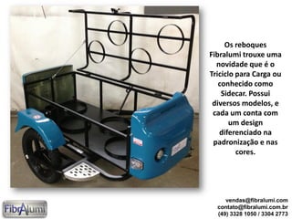 Os reboques
Fibralumi trouxe uma
novidade que é o
Triciclo para Carga ou
conhecido como
Sidecar. Possui
diversos modelos, e
cada um conta com
um design
diferenciado na
padronização e nas
cores.
vendas@fibralumi.com
contato@fibralumi.com.br
(49) 3328 1050 / 3304 2773
 