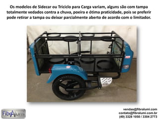 Os modelos de Sidecar ou Triciclo para Carga variam, alguns são com tampa
totalmente vedados contra a chuva, poeira e ótima praticidade, pois se preferir
pode retirar a tampa ou deixar parcialmente aberto de acordo com o limitador.
vendas@fibralumi.com
contato@fibralumi.com.br
(49) 3328 1050 / 3304 2773
 