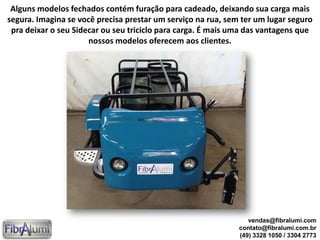 Alguns modelos fechados contém furação para cadeado, deixando sua carga mais
segura. Imagina se você precisa prestar um serviço na rua, sem ter um lugar seguro
pra deixar o seu Sidecar ou seu triciclo para carga. É mais uma das vantagens que
nossos modelos oferecem aos clientes.
vendas@fibralumi.com
contato@fibralumi.com.br
(49) 3328 1050 / 3304 2773
 
