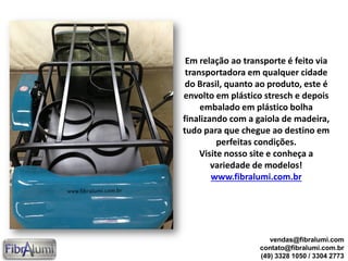 Em relação ao transporte é feito via
transportadora em qualquer cidade
do Brasil, quanto ao produto, este é
envolto em plástico stresch e depois
embalado em plástico bolha
finalizando com a gaiola de madeira,
tudo para que chegue ao destino em
perfeitas condições.
Visite nosso site e conheça a
variedade de modelos!
www.fibralumi.com.br
vendas@fibralumi.com
contato@fibralumi.com.br
(49) 3328 1050 / 3304 2773
 