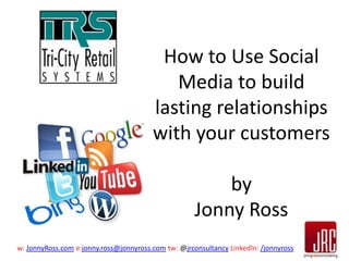 How to Use Social
Media to build
lasting relationships
with your customers
by
Jonny Ross
w: JonnyRoss.com e:jonny.ross@jonnyross.com tw: @jrconsultancy LinkedIn: /jonnyross

 