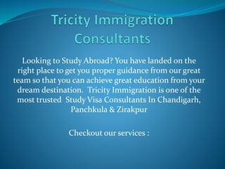 Looking to Study Abroad? You have landed on the
right place to get you proper guidance from our great
team so that you can achieve great education from your
dream destination. Tricity Immigration is one of the
most trusted Study Visa Consultants In Chandigarh,
Panchkula & Zirakpur
Checkout our services :
 