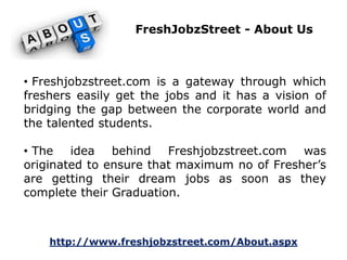 FreshJobzStreet - About Us 
• Freshjobzstreet.com is a gateway through which 
freshers easily get the jobs and it has a vision of 
bridging the gap between the corporate world and 
the talented students. 
• The idea behind Freshjobzstreet.com was 
originated to ensure that maximum no of Fresher’s 
are getting their dream jobs as soon as they 
complete their Graduation. 
http://www.freshjobzstreet.com/About.aspx 
 