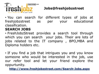 Jobs@freshjobzstreet 
• You can search for different types of jobs at 
freshjobzstreet as per your educational 
classification. 
SEARCH JOBS 
• FreshJobzStreet provides a search tool through 
which you can search your jobs. Their are lots of 
jobs related to the IT company , BPO,MBA and 
Diploma holders etc. 
• If you find a job that intrigues you and you know 
someone who would be interested in the job, use 
our refer tool and let your friend explore the 
oppurtunity. 
http://www.freshjobzstreet.com/Search-Jobs.aspx 
 